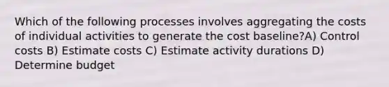 Which of the following processes involves aggregating the costs of individual activities to generate the cost baseline?A) Control costs B) Estimate costs C) Estimate activity durations D) Determine budget