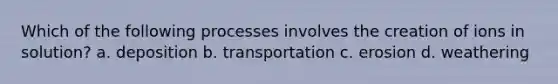 Which of the following processes involves the creation of ions in solution? a. deposition b. transportation c. erosion d. weathering