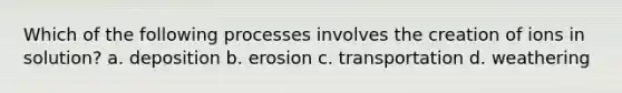 Which of the following processes involves the creation of ions in solution? a. deposition b. erosion c. transportation d. weathering