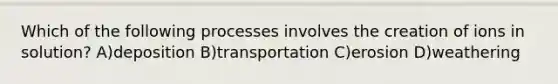 Which of the following processes involves the creation of ions in solution? A)deposition B)transportation C)erosion D)weathering