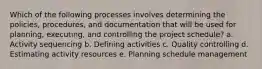 Which of the following processes involves determining the policies, procedures, and documentation that will be used for planning, executing, and controlling the project schedule? a. Activity sequencing b. Defining activities c. Quality controlling d. Estimating activity resources e. Planning schedule management