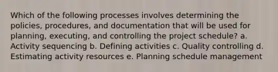 Which of the following processes involves determining the policies, procedures, and documentation that will be used for planning, executing, and controlling the project schedule? a. Activity sequencing b. Defining activities c. Quality controlling d. Estimating activity resources e. Planning schedule management