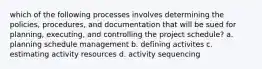 which of the following processes involves determining the policies, procedures, and documentation that will be sued for planning, executing, and controlling the project schedule? a. planning schedule management b. defining activites c. estimating activity resources d. activity sequencing