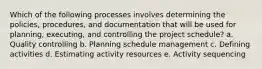 Which of the following processes involves determining the policies, procedures, and documentation that will be used for planning, executing, and controlling the project schedule? a. Quality controlling b. Planning schedule management c. Defining activities d. Estimating activity resources e. Activity sequencing