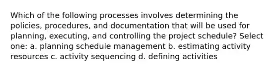 Which of the following processes involves determining the policies, procedures, and documentation that will be used for planning, executing, and controlling the project schedule? Select one: a. planning schedule management b. estimating activity resources c. activity sequencing d. defining activities