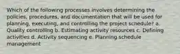 Which of the following processes involves determining the policies, procedures, and documentation that will be used for planning, executing, and controlling the project schedule? a. Quality controlling b. Estimating activity resources c. Defining activities d. Activity sequencing e. Planning schedule management