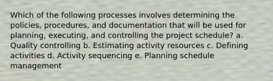 Which of the following processes involves determining the policies, procedures, and documentation that will be used for planning, executing, and controlling the project schedule? a. Quality controlling b. Estimating activity resources c. Defining activities d. Activity sequencing e. Planning schedule management