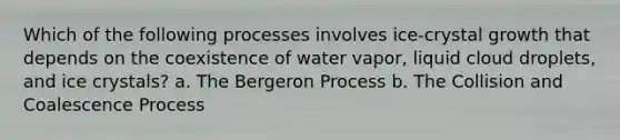 Which of the following processes involves ice-crystal growth that depends on the coexistence of water vapor, liquid cloud droplets, and ice crystals? a. The Bergeron Process b. The Collision and Coalescence Process