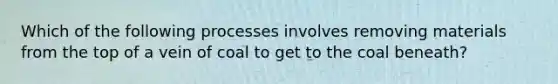 Which of the following processes involves removing materials from the top of a vein of coal to get to the coal beneath?