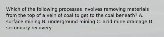 Which of the following processes involves removing materials from the top of a vein of coal to get to the coal beneath? A. surface mining B. underground mining C. acid mine drainage D. secondary recovery