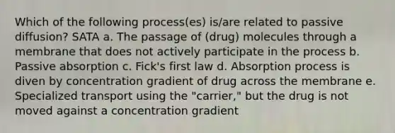 Which of the following process(es) is/are related to passive diffusion? SATA a. The passage of (drug) molecules through a membrane that does not actively participate in the process b. Passive absorption c. Fick's first law d. Absorption process is diven by concentration gradient of drug across the membrane e. Specialized transport using the "carrier," but the drug is not moved against a concentration gradient