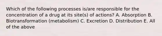 Which of the following processes is/are responsible for the concentration of a drug at its site(s) of actions? A. Absorption B. Biotransformation (metabolism) C. Excretion D. Distribution E. All of the above