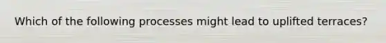 Which of the following processes might lead to uplifted terraces?