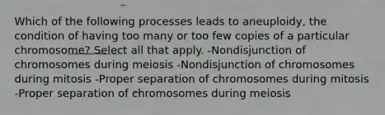 Which of the following processes leads to aneuploidy, the condition of having too many or too few copies of a particular chromosome? Select all that apply. -Nondisjunction of chromosomes during meiosis -Nondisjunction of chromosomes during mitosis -Proper separation of chromosomes during mitosis -Proper separation of chromosomes during meiosis