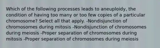 Which of the following processes leads to aneuploidy, the condition of having too many or too few copies of a particular chromosome? Select all that apply. -Nondisjunction of chromosomes during mitosis -Nondisjunction of chromosomes during meiosis -Proper separation of chromosomes during mitosis -Proper separation of chromosomes during meiosis