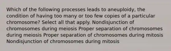 Which of the following processes leads to aneuploidy, the condition of having too many or too few copies of a particular chromosome? Select all that apply. Nondisjunction of chromosomes during meiosis Proper separation of chromosomes during meiosis Proper separation of chromosomes during mitosis Nondisjunction of chromosomes during mitosis