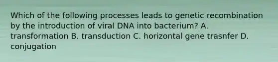 Which of the following processes leads to genetic recombination by the introduction of viral DNA into bacterium? A. transformation B. transduction C. horizontal gene trasnfer D. conjugation