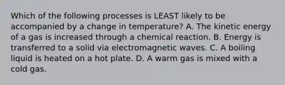 Which of the following processes is LEAST likely to be accompanied by a change in temperature? A. The kinetic energy of a gas is increased through a chemical reaction. B. Energy is transferred to a solid via electromagnetic waves. C. A boiling liquid is heated on a hot plate. D. A warm gas is mixed with a cold gas.