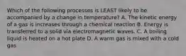 Which of the following processes is LEAST likely to be accompanied by a change in temperature? A. The kinetic energy of a gas is increases through a chemical reaction B. Energy is transferred to a solid via electromagnetic waves. C. A boiling liquid is heated on a hot plate D. A warm gas is mixed with a cold gas