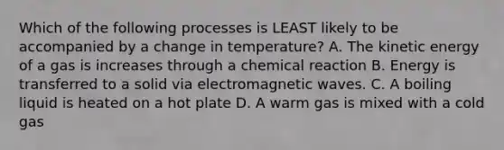 Which of the following processes is LEAST likely to be accompanied by a change in temperature? A. The kinetic energy of a gas is increases through a chemical reaction B. Energy is transferred to a solid via electromagnetic waves. C. A boiling liquid is heated on a hot plate D. A warm gas is mixed with a cold gas