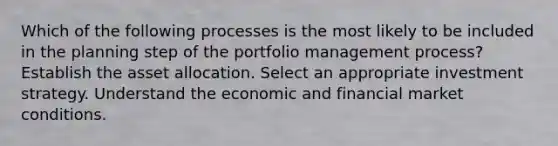 Which of the following processes is the most likely to be included in the planning step of the portfolio management process? Establish the asset allocation. Select an appropriate investment strategy. Understand the economic and financial market conditions.