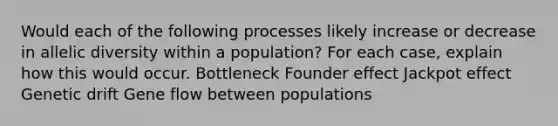 Would each of the following processes likely increase or decrease in allelic diversity within a population? For each case, explain how this would occur. Bottleneck Founder effect Jackpot effect Genetic drift Gene flow between populations