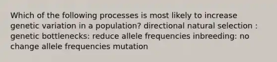 Which of the following processes is most likely to increase genetic variation in a population? directional natural selection : genetic bottlenecks: reduce allele frequencies inbreeding: no change allele frequencies mutation