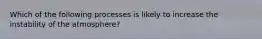 Which of the following processes is likely to increase the instability of the atmosphere?