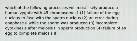 which of the following processes will most likely produce a human zygote with 45 chromosomes? (1) failure of the egg nucleus to fuse with the sperm nucleus (2) an error during anaphase II while the sperm was produced (3) incomplete cytokinesis after meiosis I in sperm production (4) failure of an egg to complete meiosis II