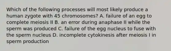 Which of the following processes will most likely produce a human zygote with 45 chromosomes? A. failure of an egg to complete meiosis II B. an error during anaphase II while the sperm was produced C. failure of the egg nucleus to fuse with the sperm nucleus D. incomplete cytokinesis after meiosis I in sperm production