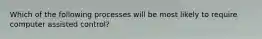 Which of the following processes will be most likely to require computer assisted control?