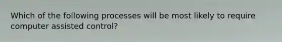 Which of the following processes will be most likely to require computer assisted control?