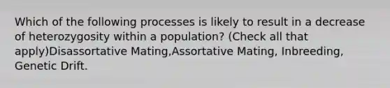 Which of the following processes is likely to result in a decrease of heterozygosity within a population? (Check all that apply)Disassortative Mating,Assortative Mating, Inbreeding, Genetic Drift.