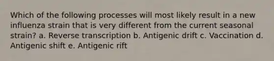 Which of the following processes will most likely result in a new influenza strain that is very different from the current seasonal strain? a. Reverse transcription b. Antigenic drift c. Vaccination d. Antigenic shift e. Antigenic rift