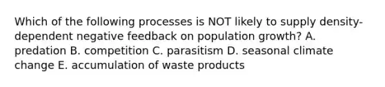 Which of the following processes is NOT likely to supply density-dependent negative feedback on population growth? A. predation B. competition C. parasitism D. seasonal climate change E. accumulation of waste products