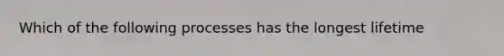 Which of the following processes has the longest lifetime