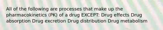 All of the following are processes that make up the pharmacokinetics (PK) of a drug EXCEPT: Drug effects Drug absorption Drug excretion Drug distribution Drug metabolism