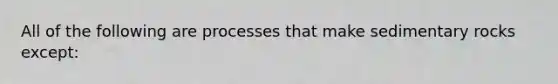 All of the following are processes that make sedimentary rocks except: