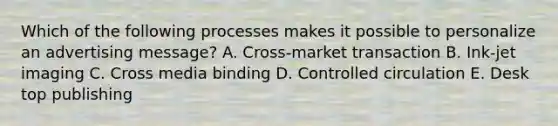 Which of the following processes makes it possible to personalize an advertising message? A. Cross-market transaction B. Ink-jet imaging C. Cross media binding D. Controlled circulation E. Desk top publishing