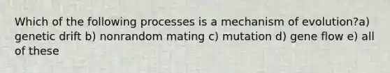 Which of the following processes is a mechanism of evolution?a) genetic drift b) nonrandom mating c) mutation d) gene flow e) all of these