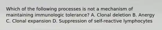 Which of the following processes is not a mechanism of maintaining immunologic tolerance? A. Clonal deletion B. Anergy C. Clonal expansion D. Suppression of self-reactive lymphocytes