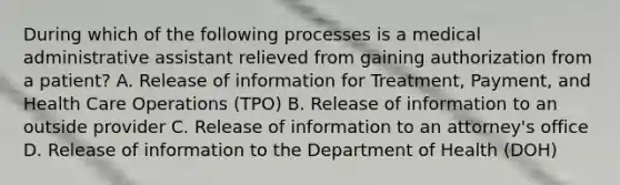 During which of the following processes is a medical administrative assistant relieved from gaining authorization from a patient? A. Release of information for Treatment, Payment, and Health Care Operations (TPO) B. Release of information to an outside provider C. Release of information to an attorney's office D. Release of information to the Department of Health (DOH)