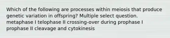 Which of the following are processes within meiosis that produce genetic variation in offspring? Multiple select question. metaphase I telophase II crossing-over during prophase I prophase II cleavage and cytokinesis