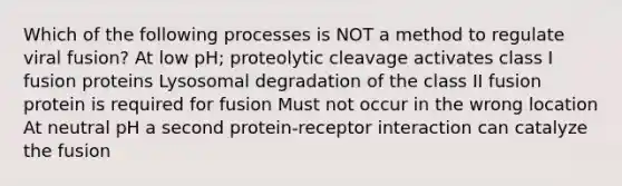 Which of the following processes is NOT a method to regulate viral fusion? At low pH; proteolytic cleavage activates class I fusion proteins Lysosomal degradation of the class II fusion protein is required for fusion Must not occur in the wrong location At neutral pH a second protein-receptor interaction can catalyze the fusion