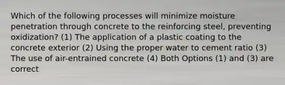 Which of the following processes will minimize moisture penetration through concrete to the reinforcing steel, preventing oxidization? (1) The application of a plastic coating to the concrete exterior (2) Using the proper water to cement ratio (3) The use of air-entrained concrete (4) Both Options (1) and (3) are correct