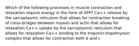 Which of the following processes in muscle contraction and relaxation require energy in the form of ATP? Ca++ release by the sarcoplasmic reticulum that allows for contraction breaking of cross-bridges between myosin and actin that allows for relaxation Ca++ uptake by the sarcoplasmic reticulum that allows for relaxation Ca++ binding to the troponin-tropomyosin complex that allows for contraction both b and c