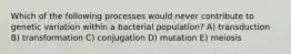 Which of the following processes would never contribute to genetic variation within a bacterial population? A) transduction B) transformation C) conjugation D) mutation E) meiosis