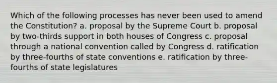 Which of the following processes has never been used to amend the Constitution? a. proposal by the Supreme Court b. proposal by two-thirds support in both houses of Congress c. proposal through a national convention called by Congress d. ratification by three-fourths of state conventions e. ratification by three-fourths of state legislatures