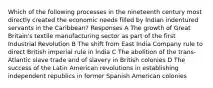 Which of the following processes in the nineteenth century most directly created the economic needs filled by Indian indentured servants in the Caribbean? Responses A The growth of Great Britain's textile manufacturing sector as part of the first Industrial Revolution B The shift from East India Company rule to direct British imperial rule in India C The abolition of the trans-Atlantic slave trade and of slavery in British colonies D The success of the Latin American revolutions in establishing independent republics in former Spanish American colonies