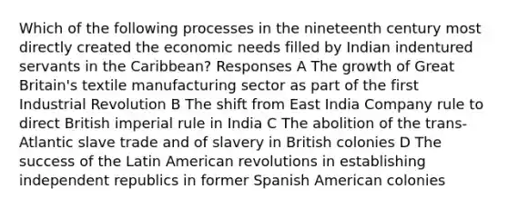 Which of the following processes in the nineteenth century most directly created the economic needs filled by Indian indentured servants in the Caribbean? Responses A The growth of Great Britain's textile manufacturing sector as part of the first Industrial Revolution B The shift from East India Company rule to direct British imperial rule in India C The abolition of the trans-Atlantic slave trade and of slavery in British colonies D The success of the Latin American revolutions in establishing independent republics in former Spanish American colonies